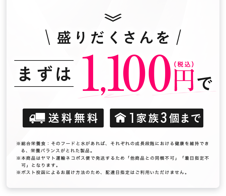 盛りだくさんを、まずは1,100円（税込）で。送料無料、1家族3個まで。総合栄養食に水・そのフードを与えれば成長段階における健康を維持できる栄養バランスがとれた製品。本商品はヤマト運輸ネコポスで発送するため納品書との同梱不可、着日指定不可。ポスト投函のため配達日指定不可