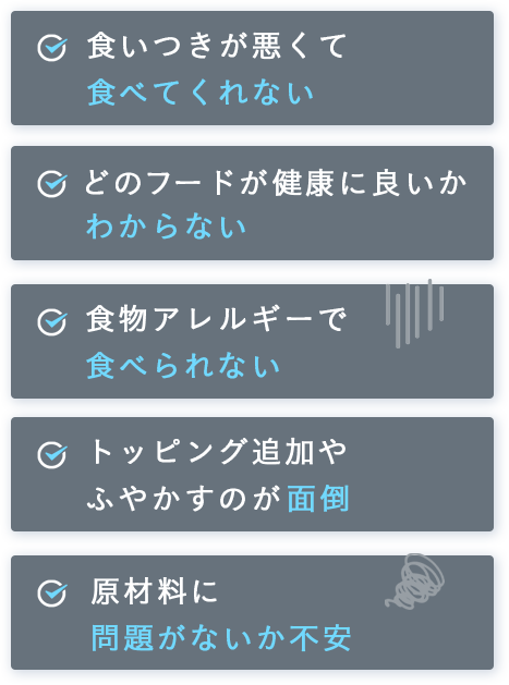 食いつきが悪くて食べてくれない。どのフードが健康に良いかわからない。食物アレルギーで食べられない。トッピング追加やふやかすのが面倒。原材料に問題がないか不安