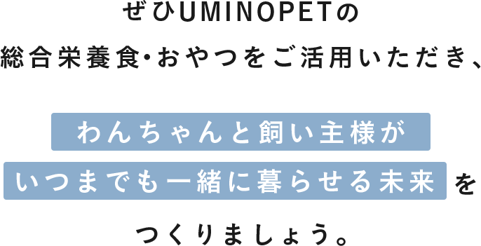 ぜひUMINOPETの総合栄養食・おやつをご活用いただき、わんちゃんと飼い主様がいつまでも一緒に暮らせる未来をつくりましょう