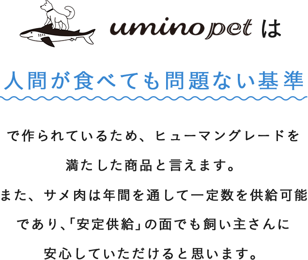 uminopetは人間が食べても問題ない基準で作られたヒューマングレードの商品です。サメ肉は年間を通じて一定数供給可能で、安定供給の面でも安心していただけると思います