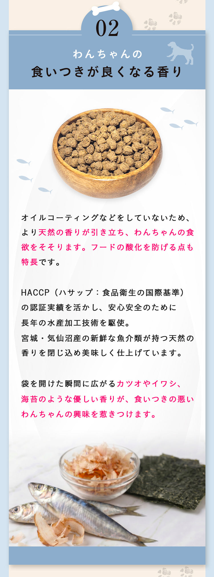 理由02 わんちゃんの食いつきが良くなる香り。オイルコーティングをせず天然の香りが引き立ち、フードの酸化を防ぎます。HACCPの衛生管理で安全性のため長年の水産加工技術を駆使。気仙沼産の新鮮な魚介類の天然の香りを閉じ込めました。鰹節・カツオやイワシ、海苔の香りを残し食欲をそそります