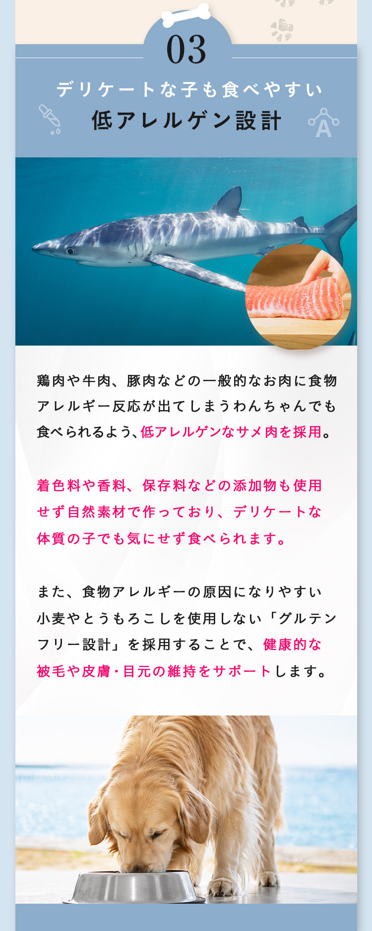 理由03 デリケートな子も食べやすい低アレルゲン設計。低アレルゲンなサメ肉を採用。着色料や香料、保存料など添加物も使用せず自然素材で作っています。小麦・とうもろこしを使用しないグルテンフリー設計で健康的な被毛や皮膚・目元の維持をサポート