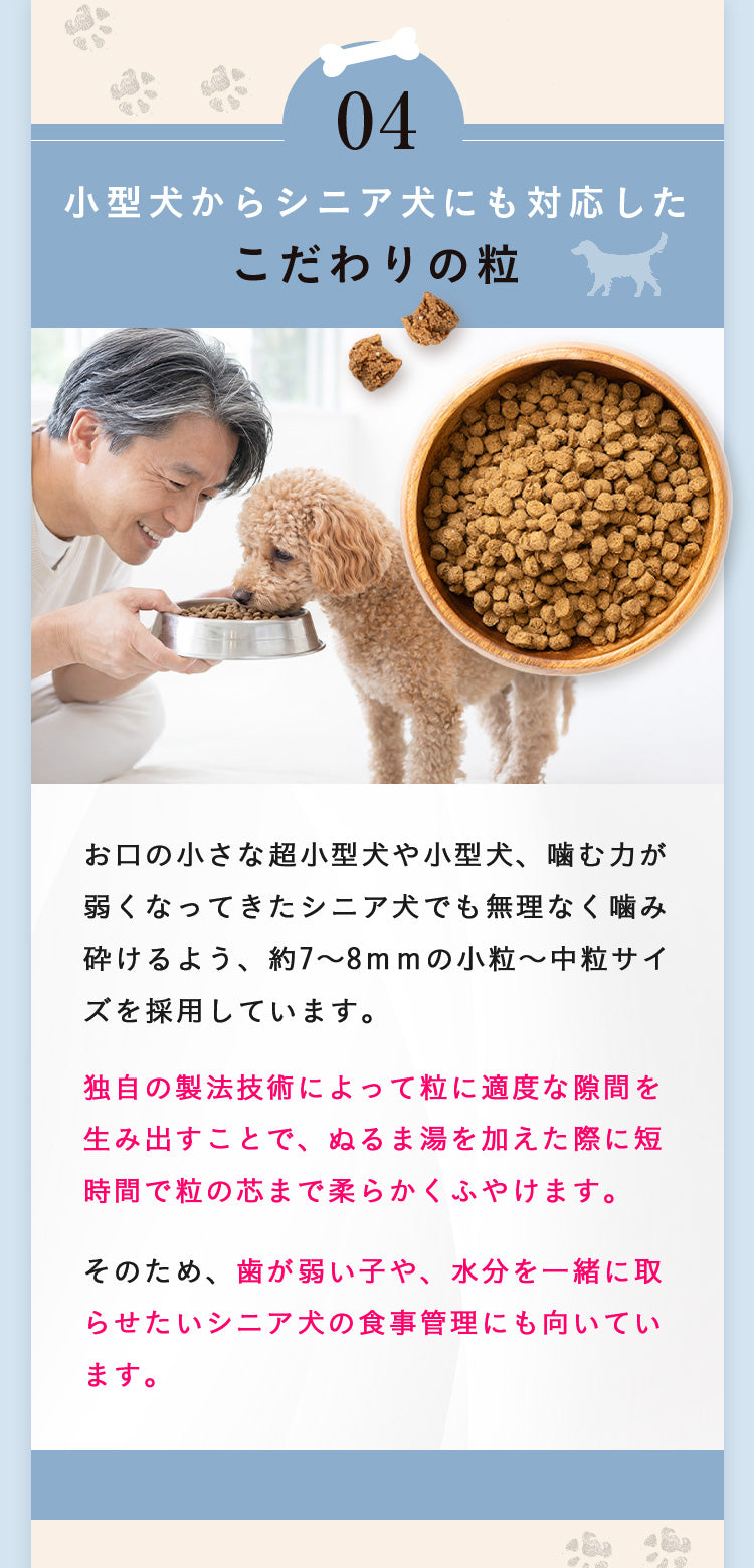 理由04 小型犬からシニア犬にも対応したこだわりの粒。約7〜8mmの小粒・中粒サイズ。独自の製法技術で粒に適度な隙間を生み出し、ぬるま湯を加えた際に短時間で粒の芯まで柔らかくふやけます。歯が弱い子や水分を一緒に取らせたいシニア犬の食事管理にも向いています