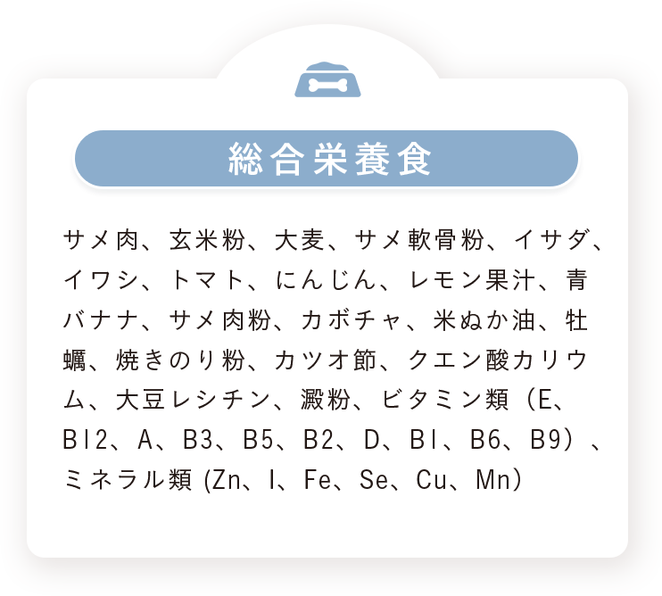 総合栄養食：サメ肉、玄米粉、大麦、サメ軟骨粉、イサダ、イワシ、トマト、にんじん、レモン果汁、青バナナ、サメ肉粉、カボチャ、米ぬか油、牡蠣、焼きのり粉、カツオ節、クエン酸カリウム、大豆レシチン、澱粉、ビタミン類（E、B12、A、B3、B5、B2、D、B1、B6、B9）、ミネラル類（Zn、I、Fe、Se、Cu、Mn）