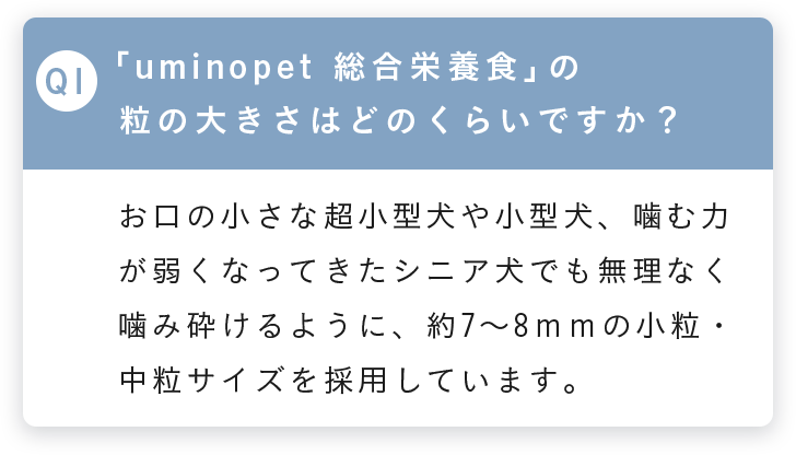 Q1 uminopet総合栄養食の粒の大きさは？ お口の小さな超小型犬や小型犬、噛む力が弱くなったシニア犬でも無理なく噛み砕けるように約7〜8mmの小粒・中粒サイズを採用しています