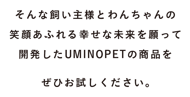 そんな飼い主様とわんちゃんの笑顔あふれる幸せな未来を願って開発したUMINOPETの商品をぜひお試しください